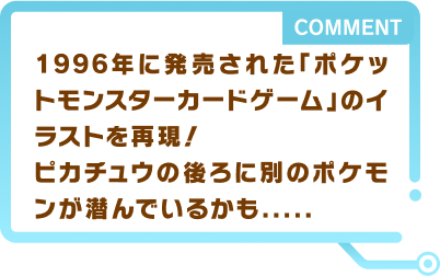 1996年に発売された「ポケットモンスターカードゲーム」のイラストを再現！ピカチュウの後ろに別のポケモンが潜んでいるかも…