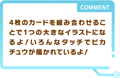 4枚のカードを組み合わせることで1つの大きなイラストになるよ！いろんなタッチでピカチュウが描かれているよ！