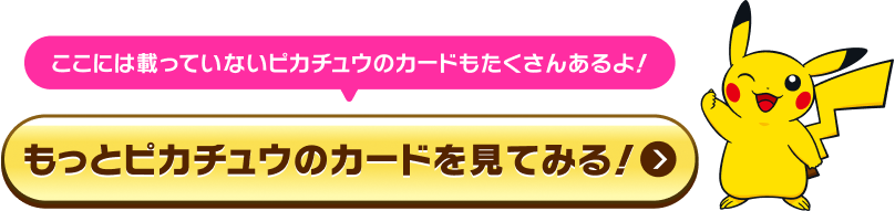 ここには載っていないピカチュウのカードもたくさんあるよ！もっとピカチュウのカードを見てみる！