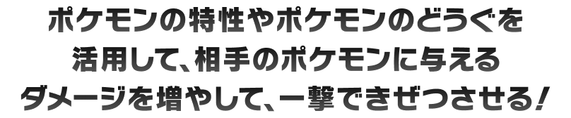 ポケモンの特性やポケモンのどうぐを活用して、相手のポケモンに与えるダメージを増やして、一撃できぜつさせる！