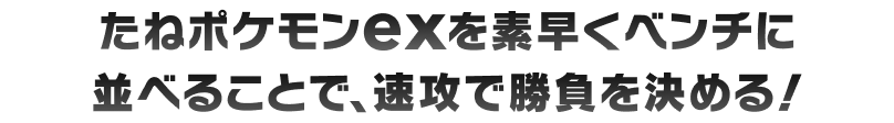 たねポケモンexを素早くベンチに並べることで、速攻で勝負を決める！