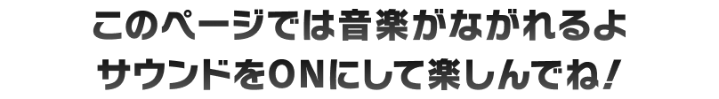 このページでは音楽が流れるよ サウンドをONにして楽しんでね！